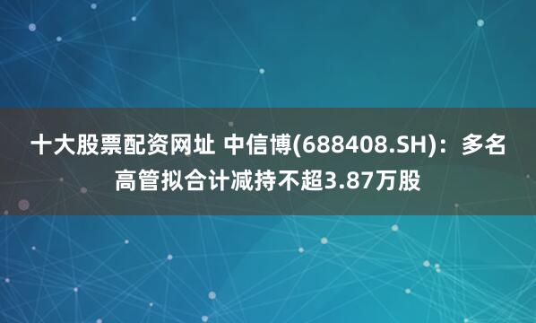 十大股票配资网址 中信博(688408.SH)：多名高管拟合计减持不超3.87万股