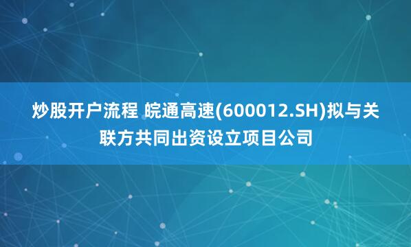 炒股开户流程 皖通高速(600012.SH)拟与关联方共同出资设立项目公司