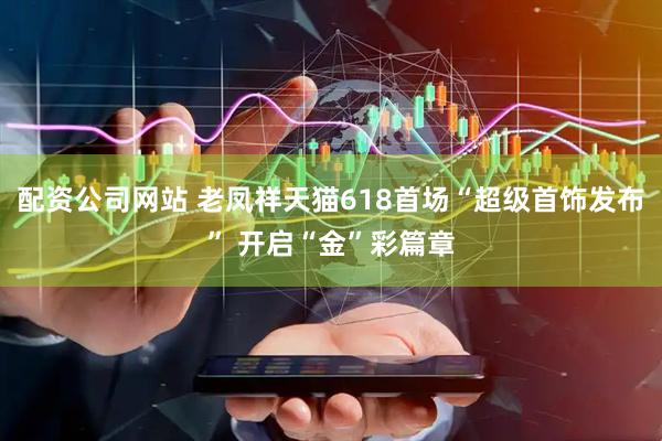 配资公司网站 老凤祥天猫618首场“超级首饰发布” 开启“金”彩篇章