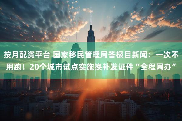 按月配资平台 国家移民管理局答极目新闻：一次不用跑！20个城市试点实施换补发证件“全程网办”