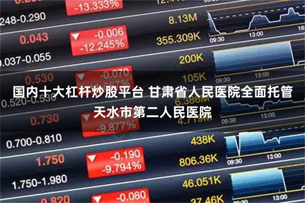 国内十大杠杆炒股平台 甘肃省人民医院全面托管天水市第二人民医院