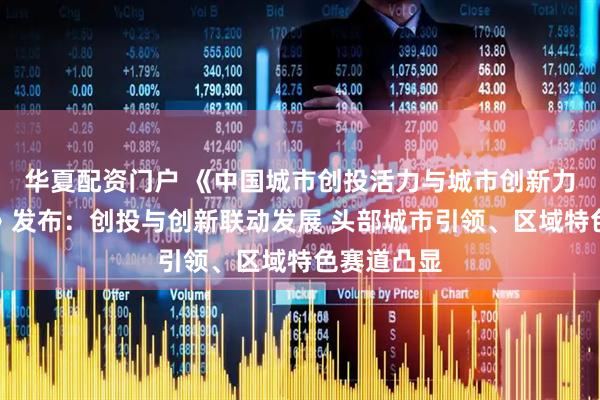 华夏配资门户 《中国城市创投活力与城市创新力指数报告》发布：创投与创新联动发展 头部城市引领、区域特色赛道凸显