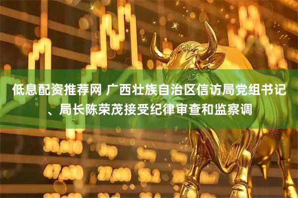 低息配资推荐网 广西壮族自治区信访局党组书记、局长陈荣茂接受纪律审查和监察调
