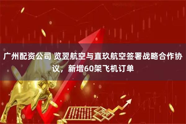广州配资公司 览翌航空与直玖航空签署战略合作协议，新增60架飞机订单
