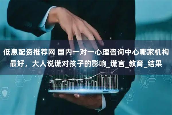 低息配资推荐网 国内一对一心理咨询中心哪家机构最好，大人说谎对孩子的影响_谎言_教育_结果