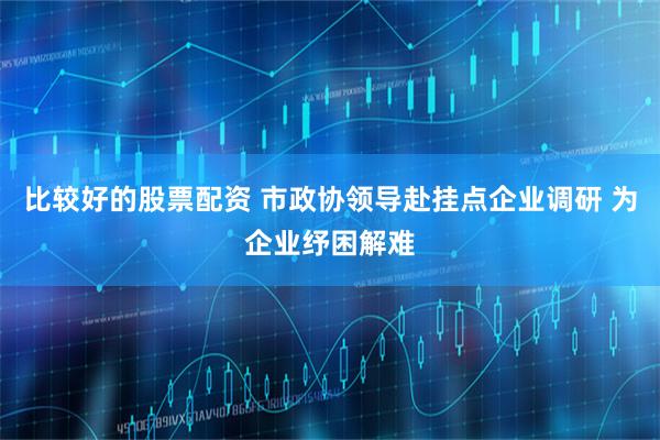 比较好的股票配资 市政协领导赴挂点企业调研 为企业纾困解难