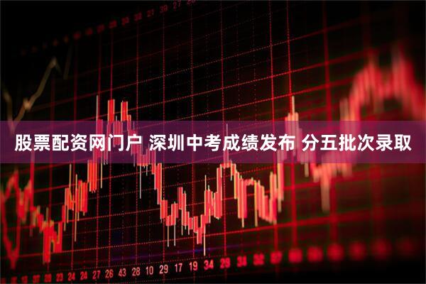 股票配资网门户 深圳中考成绩发布 分五批次录取