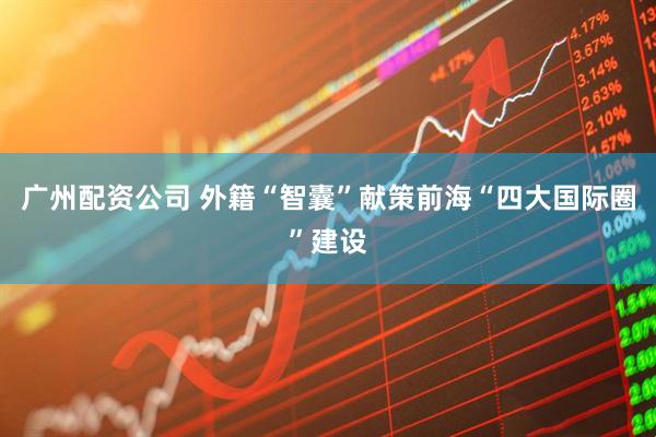 广州配资公司 外籍“智囊”献策前海“四大国际圈”建设