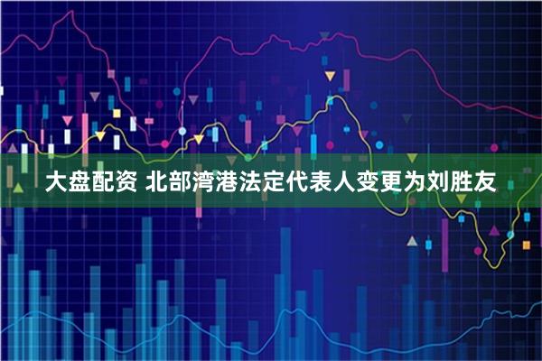 大盘配资 北部湾港法定代表人变更为刘胜友