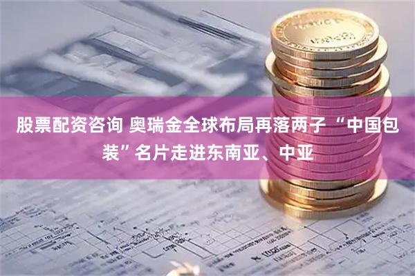 股票配资咨询 奥瑞金全球布局再落两子 “中国包装”名片走进东南亚、中亚