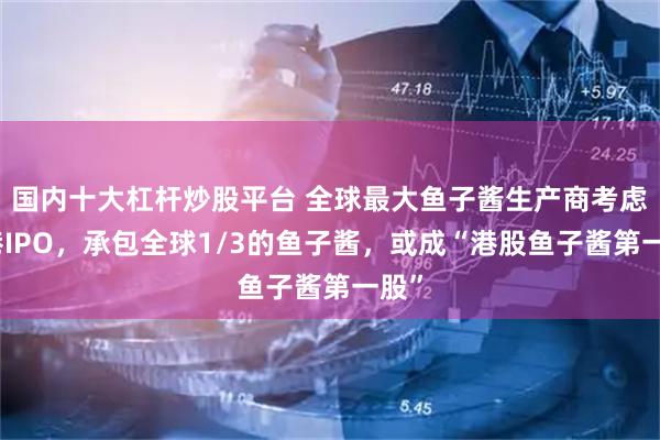 国内十大杠杆炒股平台 全球最大鱼子酱生产商考虑赴港IPO，承包全球1/3的鱼子酱，或成“港股鱼子酱第一股”