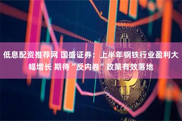 低息配资推荐网 国盛证券：上半年钢铁行业盈利大幅增长 期待“反内卷”政策有效落地