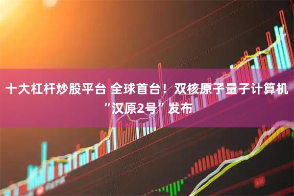 十大杠杆炒股平台 全球首台！双核原子量子计算机“汉原2号”发布