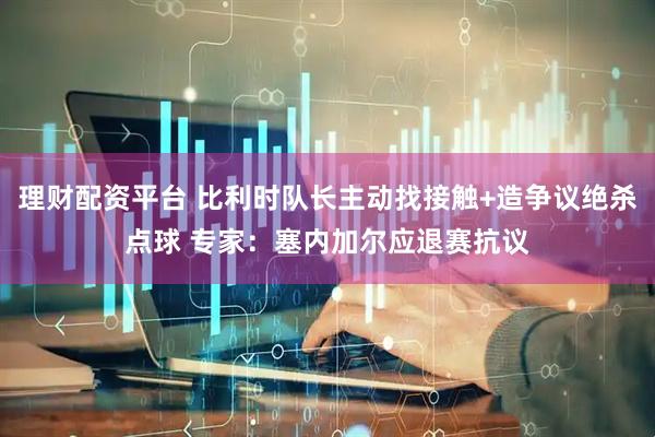 理财配资平台 比利时队长主动找接触+造争议绝杀点球 专家：塞内加尔应退赛抗议