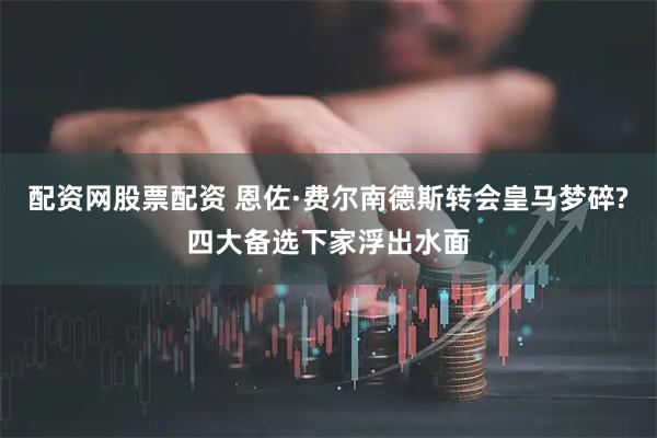 配资网股票配资 恩佐·费尔南德斯转会皇马梦碎?四大备选下家浮出水面