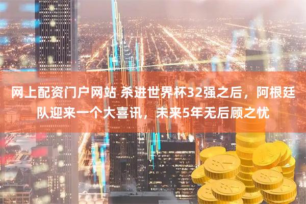 网上配资门户网站 杀进世界杯32强之后，阿根廷队迎来一个大喜讯，未来5年无后顾之忧