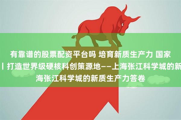 有靠谱的股票配资平台吗 培育新质生产力 国家级园区在行动丨打造世界级硬核科创策源地——上海张江科学城的新质生产力答卷